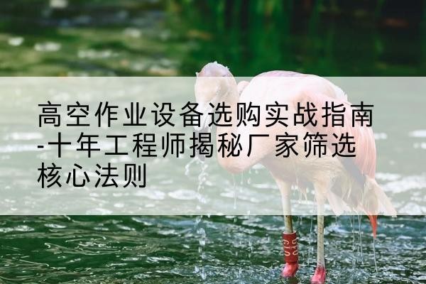 古城剪叉式升降机厂家-高空作业设备选购实战指南-十年工程师揭秘厂家筛选核心法则