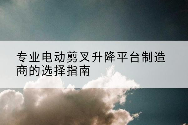 古城电动剪叉升降平台厂家-专业电动剪叉升降平台制造商的选择指南