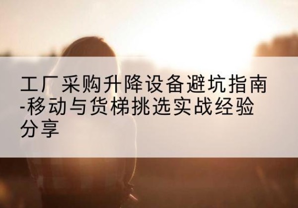 古城移动式升降机怎么选-工厂采购升降设备避坑指南-移动与货梯挑选实战经验分享