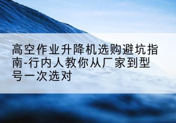 古城升降平台厂家-高空作业升降机选购避坑指南-行内人教你从厂家到型号一次选对
