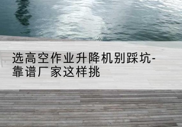 古城剪叉式升降机厂家-选高空作业升降机别踩坑-靠谱厂家这样挑