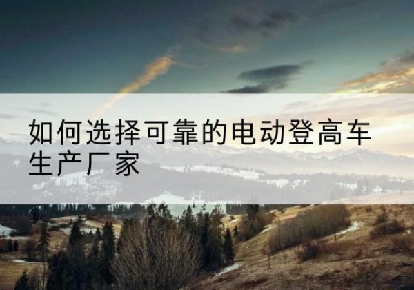 古城电动登高车厂家-如何选择可靠的电动登高车生产厂家