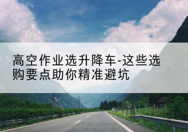 古城升降车厂家-高空作业选升降车-这些选购要点助你*避坑