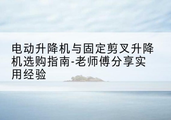 古城电动升降机怎么选-电动升降机与固定剪叉升降机选购指南-老师傅分享实用经验