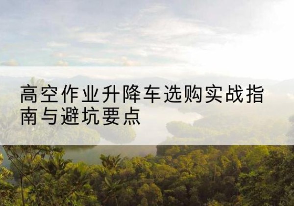 古城升降车怎么选-高空作业升降车选购实战指南与避坑要点