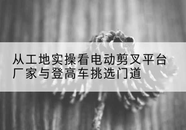 古城电动剪叉升降平台厂家-从工地实操看电动剪叉平台厂家与登高车挑选门道