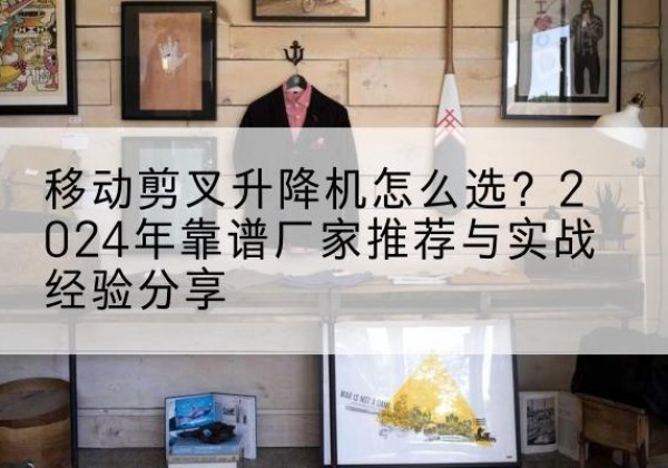 古城升降平台厂家推荐-移动剪叉升降机怎么选？2024年靠谱厂家推荐与实战经验分享