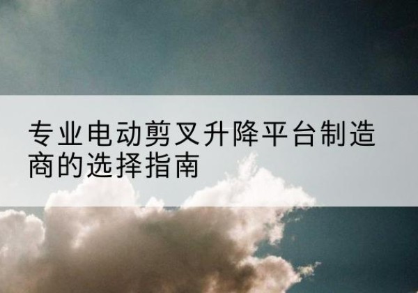 古城电动剪叉升降平台厂家-专业电动剪叉升降平台制造商的选择指南