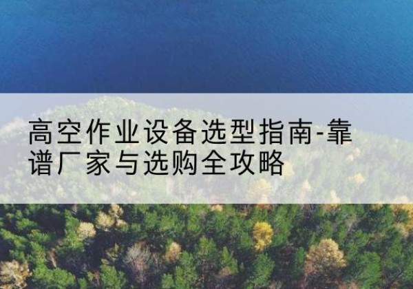 古城升降车厂家-高空作业设备选型指南-靠谱厂家与选购全攻略